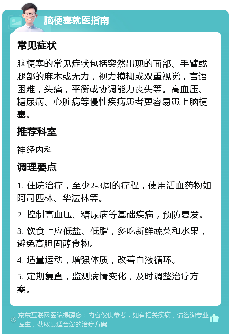 脑梗塞就医指南 常见症状 脑梗塞的常见症状包括突然出现的面部、手臂或腿部的麻木或无力，视力模糊或双重视觉，言语困难，头痛，平衡或协调能力丧失等。高血压、糖尿病、心脏病等慢性疾病患者更容易患上脑梗塞。 推荐科室 神经内科 调理要点 1. 住院治疗，至少2-3周的疗程，使用活血药物如阿司匹林、华法林等。 2. 控制高血压、糖尿病等基础疾病，预防复发。 3. 饮食上应低盐、低脂，多吃新鲜蔬菜和水果，避免高胆固醇食物。 4. 适量运动，增强体质，改善血液循环。 5. 定期复查，监测病情变化，及时调整治疗方案。