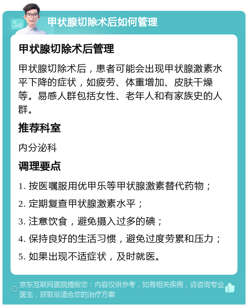 甲状腺切除术后如何管理 甲状腺切除术后管理 甲状腺切除术后，患者可能会出现甲状腺激素水平下降的症状，如疲劳、体重增加、皮肤干燥等。易感人群包括女性、老年人和有家族史的人群。 推荐科室 内分泌科 调理要点 1. 按医嘱服用优甲乐等甲状腺激素替代药物； 2. 定期复查甲状腺激素水平； 3. 注意饮食，避免摄入过多的碘； 4. 保持良好的生活习惯，避免过度劳累和压力； 5. 如果出现不适症状，及时就医。