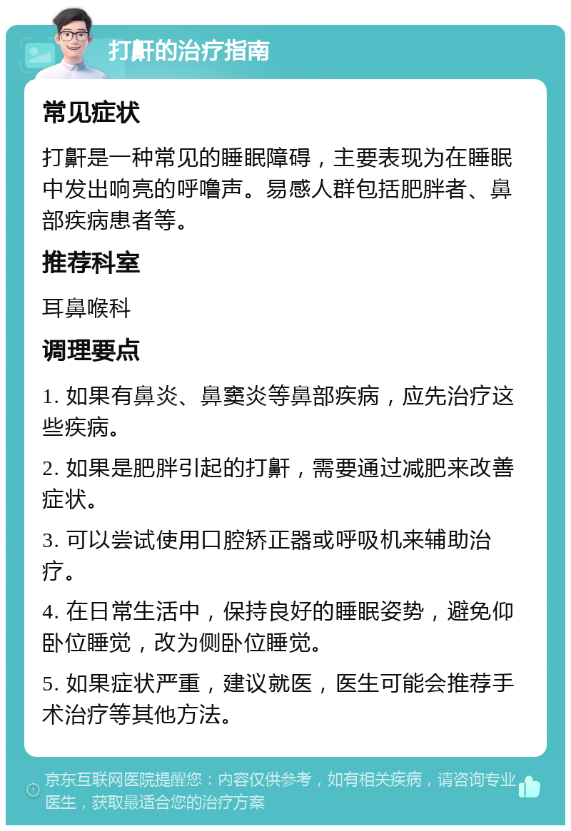 打鼾的治疗指南 常见症状 打鼾是一种常见的睡眠障碍，主要表现为在睡眠中发出响亮的呼噜声。易感人群包括肥胖者、鼻部疾病患者等。 推荐科室 耳鼻喉科 调理要点 1. 如果有鼻炎、鼻窦炎等鼻部疾病，应先治疗这些疾病。 2. 如果是肥胖引起的打鼾，需要通过减肥来改善症状。 3. 可以尝试使用口腔矫正器或呼吸机来辅助治疗。 4. 在日常生活中，保持良好的睡眠姿势，避免仰卧位睡觉，改为侧卧位睡觉。 5. 如果症状严重，建议就医，医生可能会推荐手术治疗等其他方法。