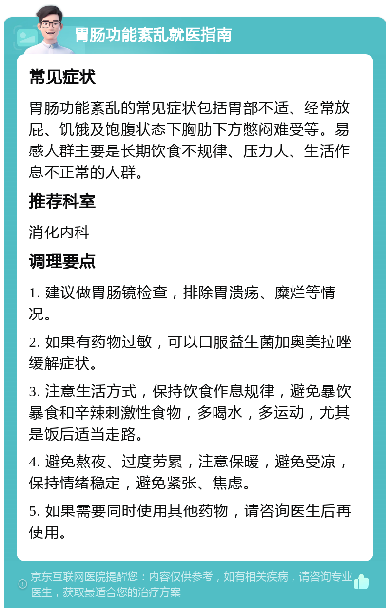 胃肠功能紊乱就医指南 常见症状 胃肠功能紊乱的常见症状包括胃部不适、经常放屁、饥饿及饱腹状态下胸肋下方憋闷难受等。易感人群主要是长期饮食不规律、压力大、生活作息不正常的人群。 推荐科室 消化内科 调理要点 1. 建议做胃肠镜检查，排除胃溃疡、糜烂等情况。 2. 如果有药物过敏，可以口服益生菌加奥美拉唑缓解症状。 3. 注意生活方式，保持饮食作息规律，避免暴饮暴食和辛辣刺激性食物，多喝水，多运动，尤其是饭后适当走路。 4. 避免熬夜、过度劳累，注意保暖，避免受凉，保持情绪稳定，避免紧张、焦虑。 5. 如果需要同时使用其他药物，请咨询医生后再使用。