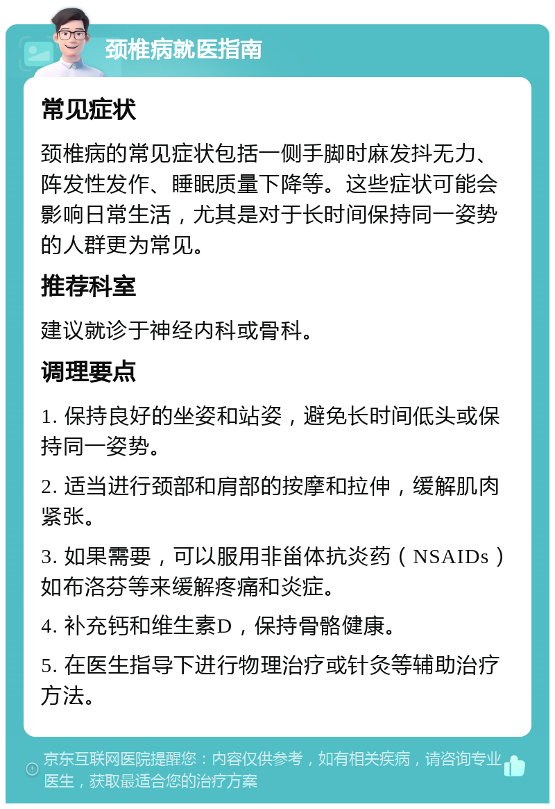 颈椎病就医指南 常见症状 颈椎病的常见症状包括一侧手脚时麻发抖无力、阵发性发作、睡眠质量下降等。这些症状可能会影响日常生活，尤其是对于长时间保持同一姿势的人群更为常见。 推荐科室 建议就诊于神经内科或骨科。 调理要点 1. 保持良好的坐姿和站姿，避免长时间低头或保持同一姿势。 2. 适当进行颈部和肩部的按摩和拉伸，缓解肌肉紧张。 3. 如果需要，可以服用非甾体抗炎药（NSAIDs）如布洛芬等来缓解疼痛和炎症。 4. 补充钙和维生素D，保持骨骼健康。 5. 在医生指导下进行物理治疗或针灸等辅助治疗方法。