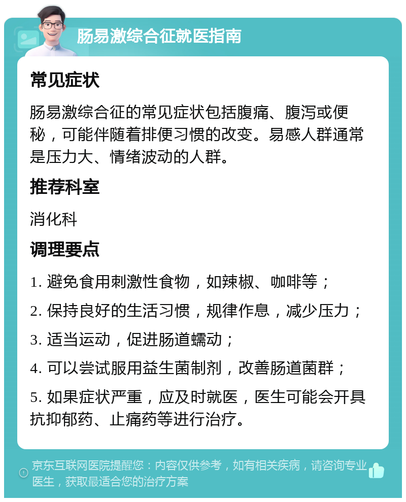 肠易激综合征就医指南 常见症状 肠易激综合征的常见症状包括腹痛、腹泻或便秘，可能伴随着排便习惯的改变。易感人群通常是压力大、情绪波动的人群。 推荐科室 消化科 调理要点 1. 避免食用刺激性食物，如辣椒、咖啡等； 2. 保持良好的生活习惯，规律作息，减少压力； 3. 适当运动，促进肠道蠕动； 4. 可以尝试服用益生菌制剂，改善肠道菌群； 5. 如果症状严重，应及时就医，医生可能会开具抗抑郁药、止痛药等进行治疗。