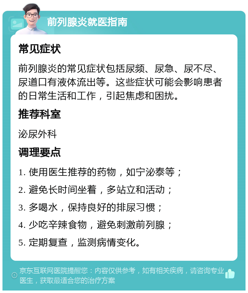 前列腺炎就医指南 常见症状 前列腺炎的常见症状包括尿频、尿急、尿不尽、尿道口有液体流出等。这些症状可能会影响患者的日常生活和工作，引起焦虑和困扰。 推荐科室 泌尿外科 调理要点 1. 使用医生推荐的药物，如宁泌泰等； 2. 避免长时间坐着，多站立和活动； 3. 多喝水，保持良好的排尿习惯； 4. 少吃辛辣食物，避免刺激前列腺； 5. 定期复查，监测病情变化。