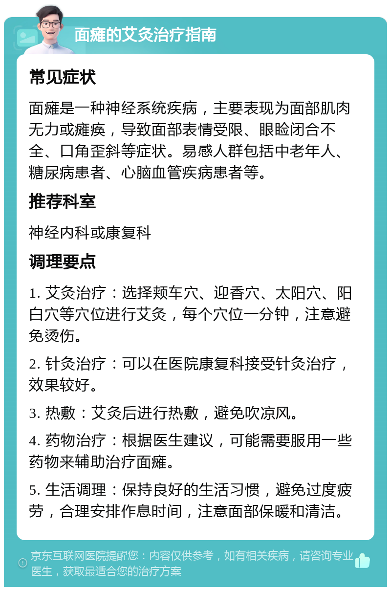 面瘫的艾灸治疗指南 常见症状 面瘫是一种神经系统疾病，主要表现为面部肌肉无力或瘫痪，导致面部表情受限、眼睑闭合不全、口角歪斜等症状。易感人群包括中老年人、糖尿病患者、心脑血管疾病患者等。 推荐科室 神经内科或康复科 调理要点 1. 艾灸治疗：选择颊车穴、迎香穴、太阳穴、阳白穴等穴位进行艾灸，每个穴位一分钟，注意避免烫伤。 2. 针灸治疗：可以在医院康复科接受针灸治疗，效果较好。 3. 热敷：艾灸后进行热敷，避免吹凉风。 4. 药物治疗：根据医生建议，可能需要服用一些药物来辅助治疗面瘫。 5. 生活调理：保持良好的生活习惯，避免过度疲劳，合理安排作息时间，注意面部保暖和清洁。