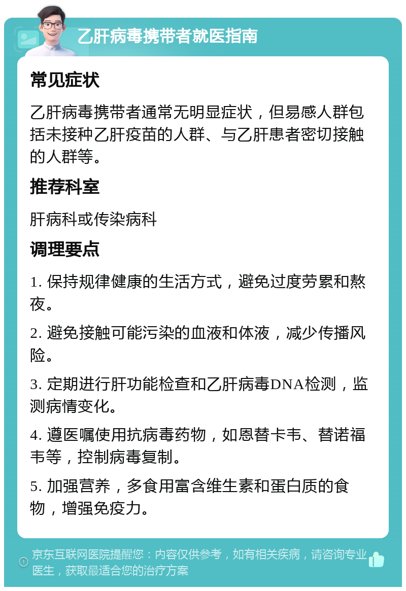 乙肝病毒携带者就医指南 常见症状 乙肝病毒携带者通常无明显症状，但易感人群包括未接种乙肝疫苗的人群、与乙肝患者密切接触的人群等。 推荐科室 肝病科或传染病科 调理要点 1. 保持规律健康的生活方式，避免过度劳累和熬夜。 2. 避免接触可能污染的血液和体液，减少传播风险。 3. 定期进行肝功能检查和乙肝病毒DNA检测，监测病情变化。 4. 遵医嘱使用抗病毒药物，如恩替卡韦、替诺福韦等，控制病毒复制。 5. 加强营养，多食用富含维生素和蛋白质的食物，增强免疫力。