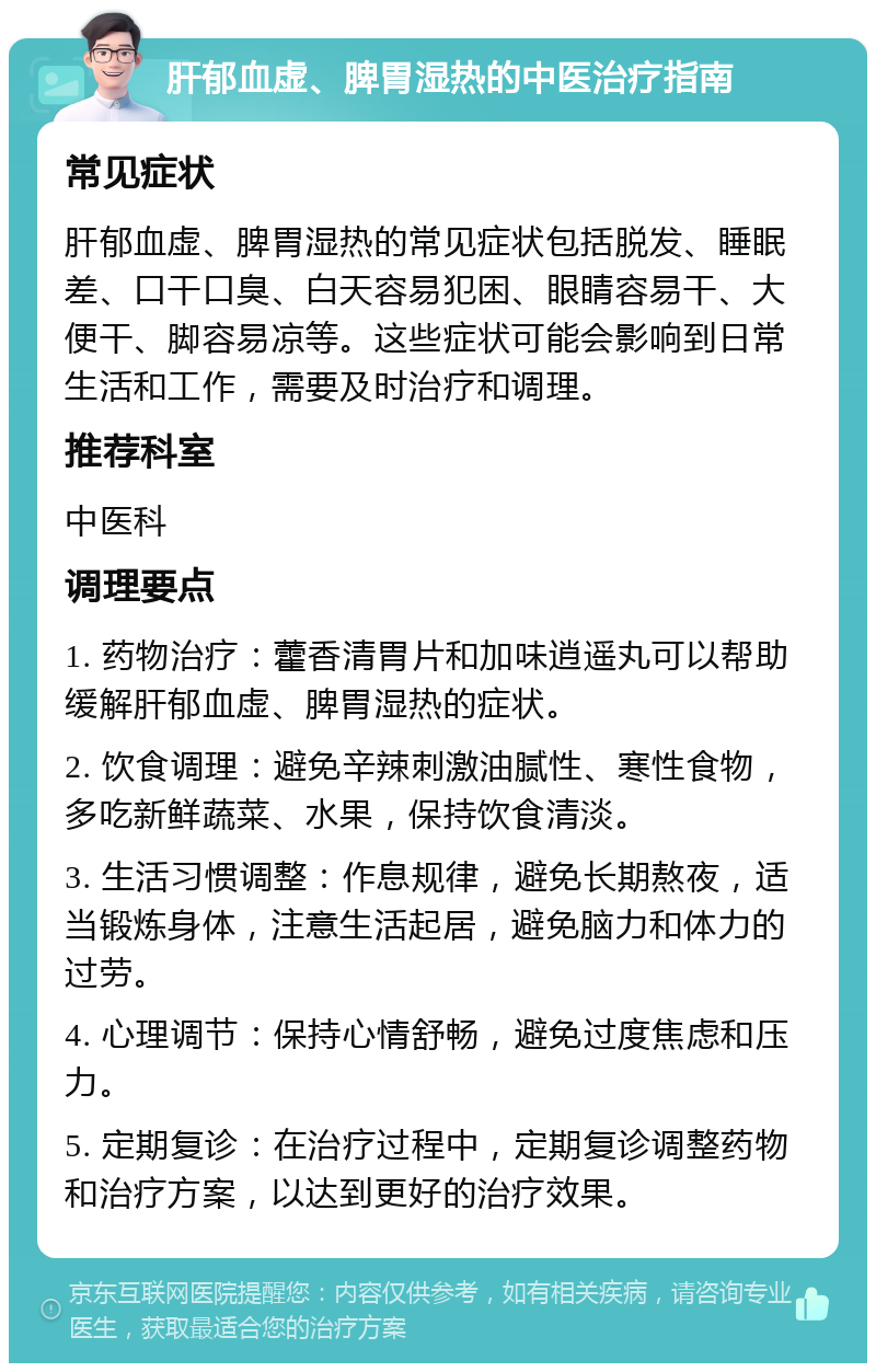 肝郁血虚、脾胃湿热的中医治疗指南 常见症状 肝郁血虚、脾胃湿热的常见症状包括脱发、睡眠差、口干口臭、白天容易犯困、眼睛容易干、大便干、脚容易凉等。这些症状可能会影响到日常生活和工作，需要及时治疗和调理。 推荐科室 中医科 调理要点 1. 药物治疗：藿香清胃片和加味逍遥丸可以帮助缓解肝郁血虚、脾胃湿热的症状。 2. 饮食调理：避免辛辣刺激油腻性、寒性食物，多吃新鲜蔬菜、水果，保持饮食清淡。 3. 生活习惯调整：作息规律，避免长期熬夜，适当锻炼身体，注意生活起居，避免脑力和体力的过劳。 4. 心理调节：保持心情舒畅，避免过度焦虑和压力。 5. 定期复诊：在治疗过程中，定期复诊调整药物和治疗方案，以达到更好的治疗效果。