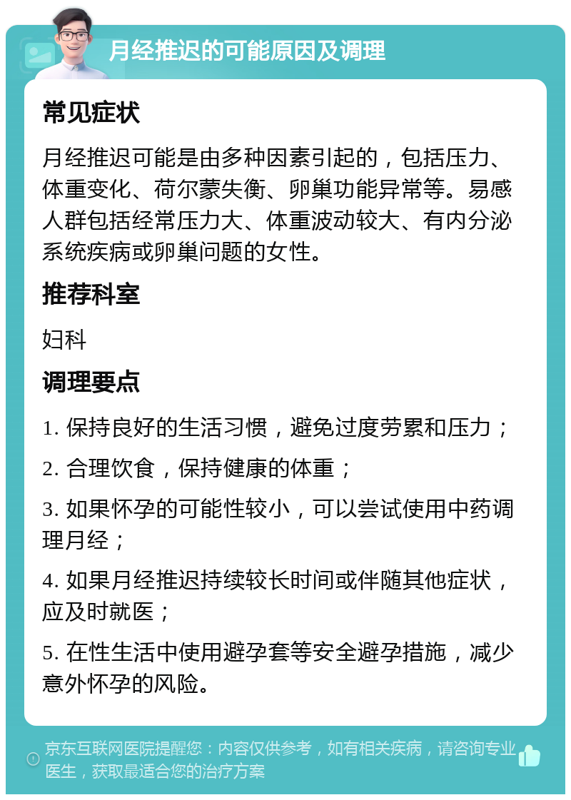 月经推迟的可能原因及调理 常见症状 月经推迟可能是由多种因素引起的，包括压力、体重变化、荷尔蒙失衡、卵巢功能异常等。易感人群包括经常压力大、体重波动较大、有内分泌系统疾病或卵巢问题的女性。 推荐科室 妇科 调理要点 1. 保持良好的生活习惯，避免过度劳累和压力； 2. 合理饮食，保持健康的体重； 3. 如果怀孕的可能性较小，可以尝试使用中药调理月经； 4. 如果月经推迟持续较长时间或伴随其他症状，应及时就医； 5. 在性生活中使用避孕套等安全避孕措施，减少意外怀孕的风险。