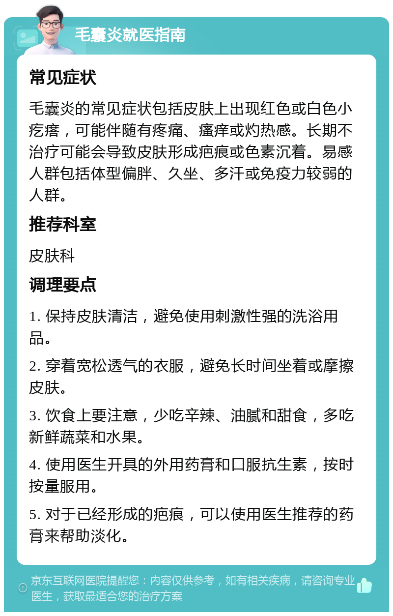 毛囊炎就医指南 常见症状 毛囊炎的常见症状包括皮肤上出现红色或白色小疙瘩，可能伴随有疼痛、瘙痒或灼热感。长期不治疗可能会导致皮肤形成疤痕或色素沉着。易感人群包括体型偏胖、久坐、多汗或免疫力较弱的人群。 推荐科室 皮肤科 调理要点 1. 保持皮肤清洁，避免使用刺激性强的洗浴用品。 2. 穿着宽松透气的衣服，避免长时间坐着或摩擦皮肤。 3. 饮食上要注意，少吃辛辣、油腻和甜食，多吃新鲜蔬菜和水果。 4. 使用医生开具的外用药膏和口服抗生素，按时按量服用。 5. 对于已经形成的疤痕，可以使用医生推荐的药膏来帮助淡化。