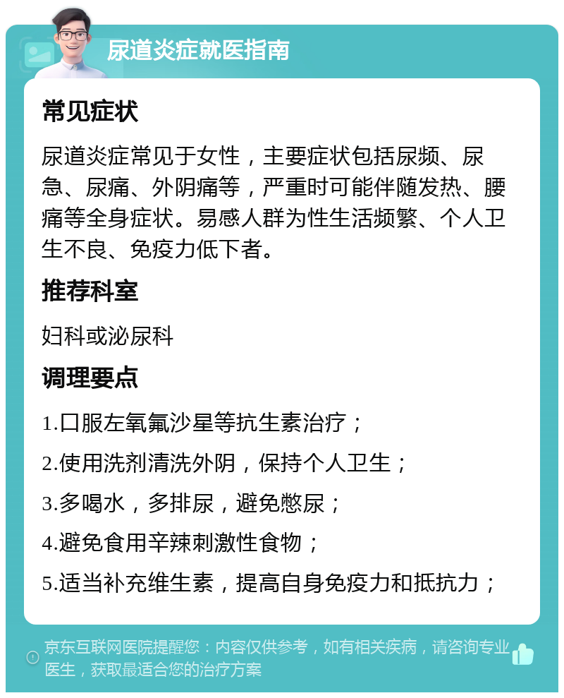 尿道炎症就医指南 常见症状 尿道炎症常见于女性，主要症状包括尿频、尿急、尿痛、外阴痛等，严重时可能伴随发热、腰痛等全身症状。易感人群为性生活频繁、个人卫生不良、免疫力低下者。 推荐科室 妇科或泌尿科 调理要点 1.口服左氧氟沙星等抗生素治疗； 2.使用洗剂清洗外阴，保持个人卫生； 3.多喝水，多排尿，避免憋尿； 4.避免食用辛辣刺激性食物； 5.适当补充维生素，提高自身免疫力和抵抗力；