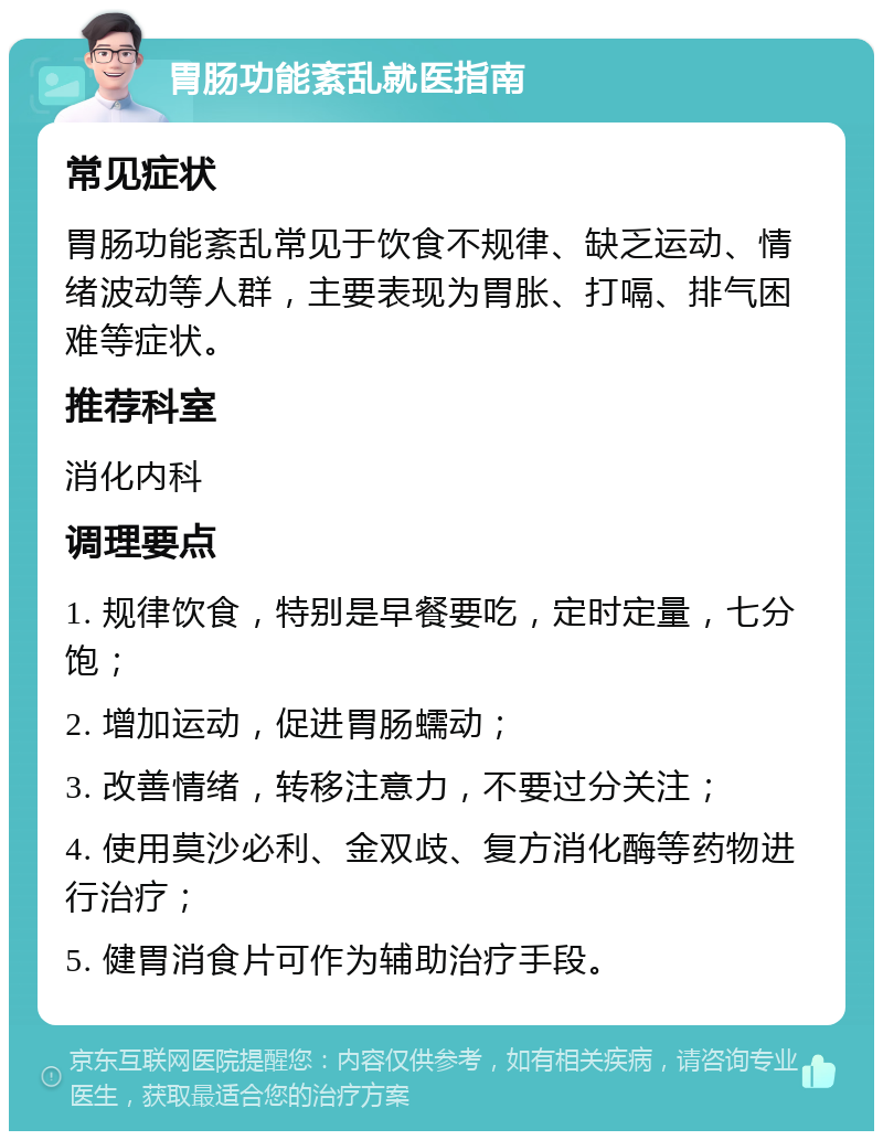 胃肠功能紊乱就医指南 常见症状 胃肠功能紊乱常见于饮食不规律、缺乏运动、情绪波动等人群，主要表现为胃胀、打嗝、排气困难等症状。 推荐科室 消化内科 调理要点 1. 规律饮食，特别是早餐要吃，定时定量，七分饱； 2. 增加运动，促进胃肠蠕动； 3. 改善情绪，转移注意力，不要过分关注； 4. 使用莫沙必利、金双歧、复方消化酶等药物进行治疗； 5. 健胃消食片可作为辅助治疗手段。