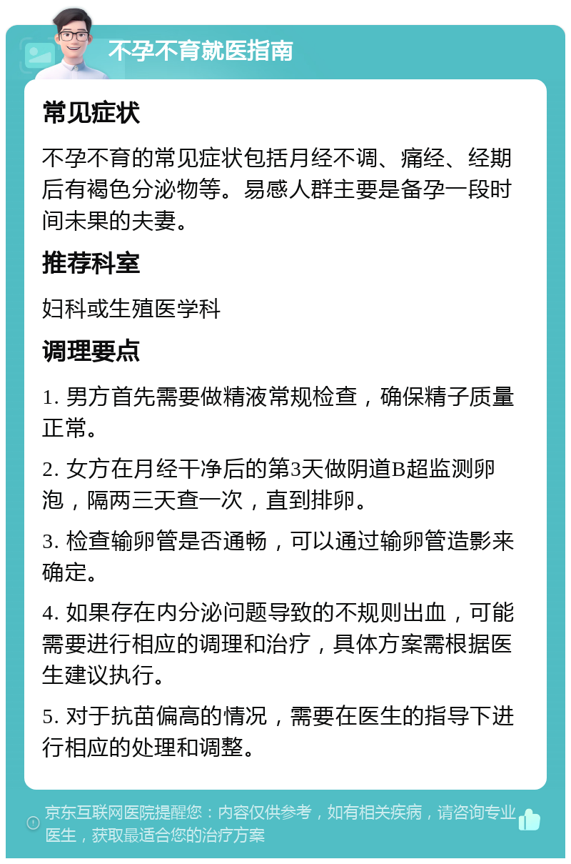 不孕不育就医指南 常见症状 不孕不育的常见症状包括月经不调、痛经、经期后有褐色分泌物等。易感人群主要是备孕一段时间未果的夫妻。 推荐科室 妇科或生殖医学科 调理要点 1. 男方首先需要做精液常规检查，确保精子质量正常。 2. 女方在月经干净后的第3天做阴道B超监测卵泡，隔两三天查一次，直到排卵。 3. 检查输卵管是否通畅，可以通过输卵管造影来确定。 4. 如果存在内分泌问题导致的不规则出血，可能需要进行相应的调理和治疗，具体方案需根据医生建议执行。 5. 对于抗苗偏高的情况，需要在医生的指导下进行相应的处理和调整。