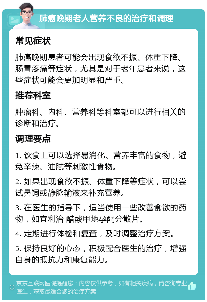 肺癌晚期老人营养不良的治疗和调理 常见症状 肺癌晚期患者可能会出现食欲不振、体重下降、肠胃疼痛等症状，尤其是对于老年患者来说，这些症状可能会更加明显和严重。 推荐科室 肿瘤科、内科、营养科等科室都可以进行相关的诊断和治疗。 调理要点 1. 饮食上可以选择易消化、营养丰富的食物，避免辛辣、油腻等刺激性食物。 2. 如果出现食欲不振、体重下降等症状，可以尝试鼻饲或静脉输液来补充营养。 3. 在医生的指导下，适当使用一些改善食欲的药物，如宜利治 醋酸甲地孕酮分散片。 4. 定期进行体检和复查，及时调整治疗方案。 5. 保持良好的心态，积极配合医生的治疗，增强自身的抵抗力和康复能力。