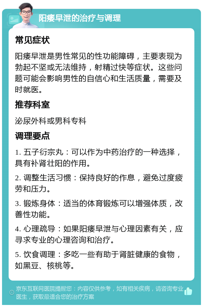 阳痿早泄的治疗与调理 常见症状 阳痿早泄是男性常见的性功能障碍，主要表现为勃起不坚或无法维持，射精过快等症状。这些问题可能会影响男性的自信心和生活质量，需要及时就医。 推荐科室 泌尿外科或男科专科 调理要点 1. 五子衍宗丸：可以作为中药治疗的一种选择，具有补肾壮阳的作用。 2. 调整生活习惯：保持良好的作息，避免过度疲劳和压力。 3. 锻炼身体：适当的体育锻炼可以增强体质，改善性功能。 4. 心理疏导：如果阳痿早泄与心理因素有关，应寻求专业的心理咨询和治疗。 5. 饮食调理：多吃一些有助于肾脏健康的食物，如黑豆、核桃等。