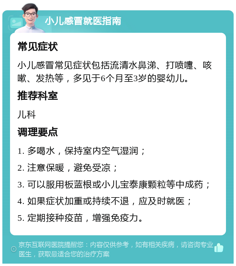 小儿感冒就医指南 常见症状 小儿感冒常见症状包括流清水鼻涕、打喷嚏、咳嗽、发热等，多见于6个月至3岁的婴幼儿。 推荐科室 儿科 调理要点 1. 多喝水，保持室内空气湿润； 2. 注意保暖，避免受凉； 3. 可以服用板蓝根或小儿宝泰康颗粒等中成药； 4. 如果症状加重或持续不退，应及时就医； 5. 定期接种疫苗，增强免疫力。