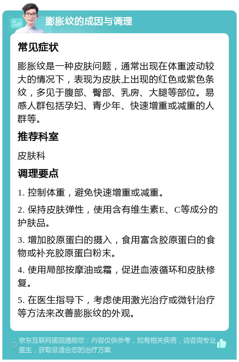 膨胀纹的成因与调理 常见症状 膨胀纹是一种皮肤问题，通常出现在体重波动较大的情况下，表现为皮肤上出现的红色或紫色条纹，多见于腹部、臀部、乳房、大腿等部位。易感人群包括孕妇、青少年、快速增重或减重的人群等。 推荐科室 皮肤科 调理要点 1. 控制体重，避免快速增重或减重。 2. 保持皮肤弹性，使用含有维生素E、C等成分的护肤品。 3. 增加胶原蛋白的摄入，食用富含胶原蛋白的食物或补充胶原蛋白粉末。 4. 使用局部按摩油或霜，促进血液循环和皮肤修复。 5. 在医生指导下，考虑使用激光治疗或微针治疗等方法来改善膨胀纹的外观。