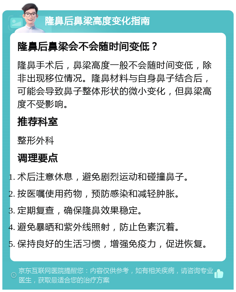 隆鼻后鼻梁高度变化指南 隆鼻后鼻梁会不会随时间变低？ 隆鼻手术后，鼻梁高度一般不会随时间变低，除非出现移位情况。隆鼻材料与自身鼻子结合后，可能会导致鼻子整体形状的微小变化，但鼻梁高度不受影响。 推荐科室 整形外科 调理要点 术后注意休息，避免剧烈运动和碰撞鼻子。 按医嘱使用药物，预防感染和减轻肿胀。 定期复查，确保隆鼻效果稳定。 避免暴晒和紫外线照射，防止色素沉着。 保持良好的生活习惯，增强免疫力，促进恢复。