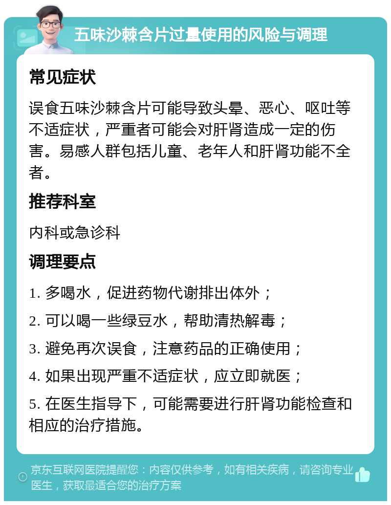 五味沙棘含片过量使用的风险与调理 常见症状 误食五味沙棘含片可能导致头晕、恶心、呕吐等不适症状，严重者可能会对肝肾造成一定的伤害。易感人群包括儿童、老年人和肝肾功能不全者。 推荐科室 内科或急诊科 调理要点 1. 多喝水，促进药物代谢排出体外； 2. 可以喝一些绿豆水，帮助清热解毒； 3. 避免再次误食，注意药品的正确使用； 4. 如果出现严重不适症状，应立即就医； 5. 在医生指导下，可能需要进行肝肾功能检查和相应的治疗措施。