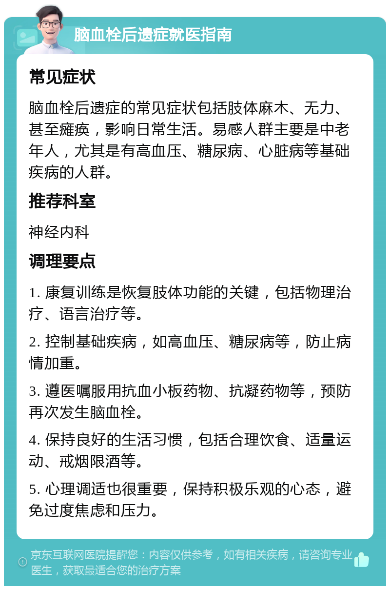 脑血栓后遗症就医指南 常见症状 脑血栓后遗症的常见症状包括肢体麻木、无力、甚至瘫痪，影响日常生活。易感人群主要是中老年人，尤其是有高血压、糖尿病、心脏病等基础疾病的人群。 推荐科室 神经内科 调理要点 1. 康复训练是恢复肢体功能的关键，包括物理治疗、语言治疗等。 2. 控制基础疾病，如高血压、糖尿病等，防止病情加重。 3. 遵医嘱服用抗血小板药物、抗凝药物等，预防再次发生脑血栓。 4. 保持良好的生活习惯，包括合理饮食、适量运动、戒烟限酒等。 5. 心理调适也很重要，保持积极乐观的心态，避免过度焦虑和压力。