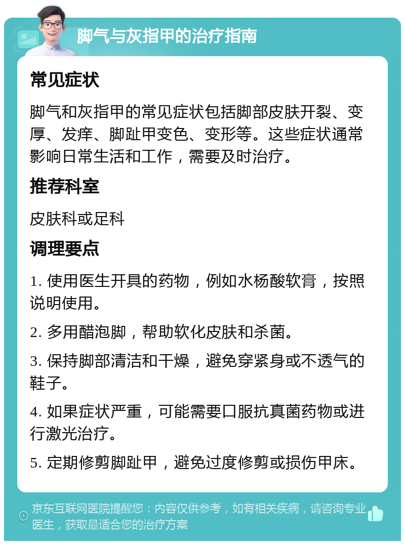 脚气与灰指甲的治疗指南 常见症状 脚气和灰指甲的常见症状包括脚部皮肤开裂、变厚、发痒、脚趾甲变色、变形等。这些症状通常影响日常生活和工作，需要及时治疗。 推荐科室 皮肤科或足科 调理要点 1. 使用医生开具的药物，例如水杨酸软膏，按照说明使用。 2. 多用醋泡脚，帮助软化皮肤和杀菌。 3. 保持脚部清洁和干燥，避免穿紧身或不透气的鞋子。 4. 如果症状严重，可能需要口服抗真菌药物或进行激光治疗。 5. 定期修剪脚趾甲，避免过度修剪或损伤甲床。