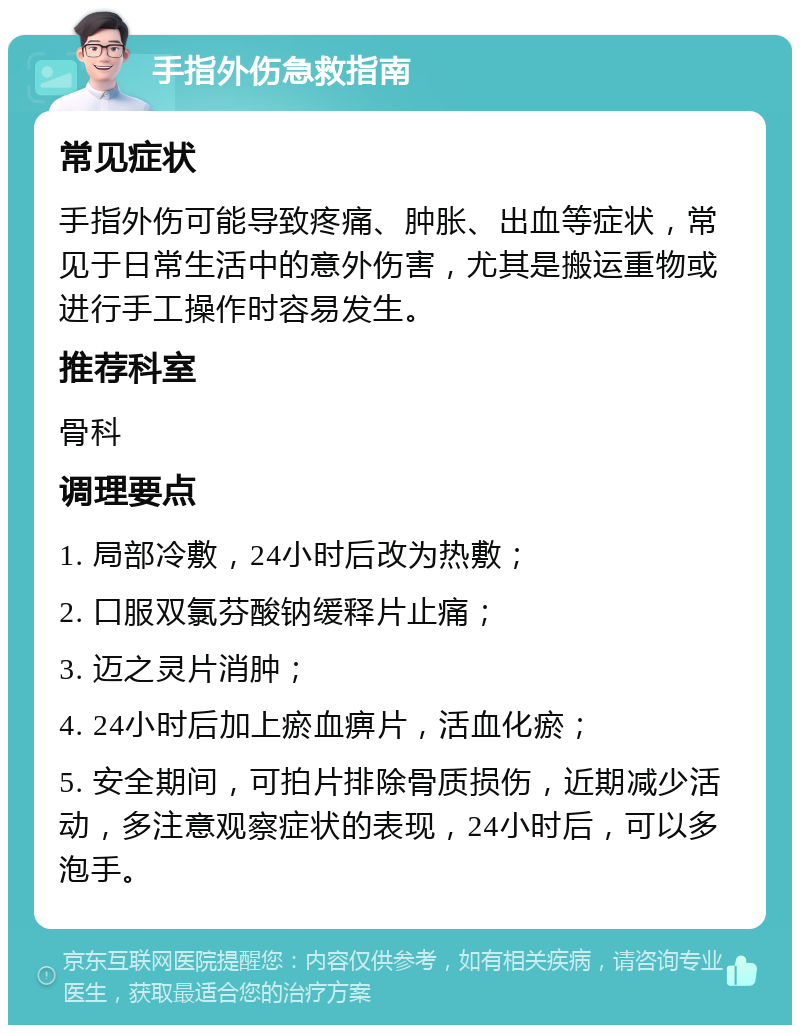 手指外伤急救指南 常见症状 手指外伤可能导致疼痛、肿胀、出血等症状，常见于日常生活中的意外伤害，尤其是搬运重物或进行手工操作时容易发生。 推荐科室 骨科 调理要点 1. 局部冷敷，24小时后改为热敷； 2. 口服双氯芬酸钠缓释片止痛； 3. 迈之灵片消肿； 4. 24小时后加上瘀血痹片，活血化瘀； 5. 安全期间，可拍片排除骨质损伤，近期减少活动，多注意观察症状的表现，24小时后，可以多泡手。