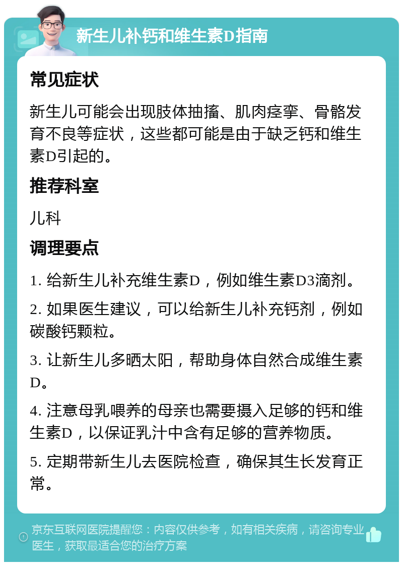 新生儿补钙和维生素D指南 常见症状 新生儿可能会出现肢体抽搐、肌肉痉挛、骨骼发育不良等症状，这些都可能是由于缺乏钙和维生素D引起的。 推荐科室 儿科 调理要点 1. 给新生儿补充维生素D，例如维生素D3滴剂。 2. 如果医生建议，可以给新生儿补充钙剂，例如碳酸钙颗粒。 3. 让新生儿多晒太阳，帮助身体自然合成维生素D。 4. 注意母乳喂养的母亲也需要摄入足够的钙和维生素D，以保证乳汁中含有足够的营养物质。 5. 定期带新生儿去医院检查，确保其生长发育正常。