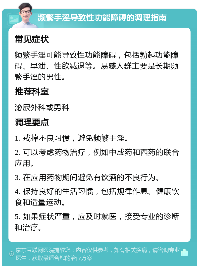 频繁手淫导致性功能障碍的调理指南 常见症状 频繁手淫可能导致性功能障碍，包括勃起功能障碍、早泄、性欲减退等。易感人群主要是长期频繁手淫的男性。 推荐科室 泌尿外科或男科 调理要点 1. 戒掉不良习惯，避免频繁手淫。 2. 可以考虑药物治疗，例如中成药和西药的联合应用。 3. 在应用药物期间避免有饮酒的不良行为。 4. 保持良好的生活习惯，包括规律作息、健康饮食和适量运动。 5. 如果症状严重，应及时就医，接受专业的诊断和治疗。