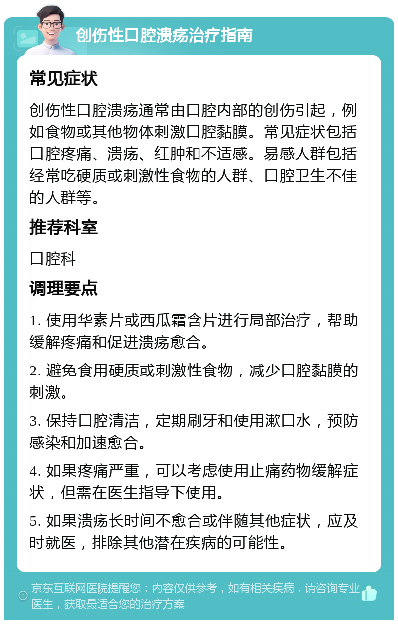 创伤性口腔溃疡治疗指南 常见症状 创伤性口腔溃疡通常由口腔内部的创伤引起，例如食物或其他物体刺激口腔黏膜。常见症状包括口腔疼痛、溃疡、红肿和不适感。易感人群包括经常吃硬质或刺激性食物的人群、口腔卫生不佳的人群等。 推荐科室 口腔科 调理要点 1. 使用华素片或西瓜霜含片进行局部治疗，帮助缓解疼痛和促进溃疡愈合。 2. 避免食用硬质或刺激性食物，减少口腔黏膜的刺激。 3. 保持口腔清洁，定期刷牙和使用漱口水，预防感染和加速愈合。 4. 如果疼痛严重，可以考虑使用止痛药物缓解症状，但需在医生指导下使用。 5. 如果溃疡长时间不愈合或伴随其他症状，应及时就医，排除其他潜在疾病的可能性。