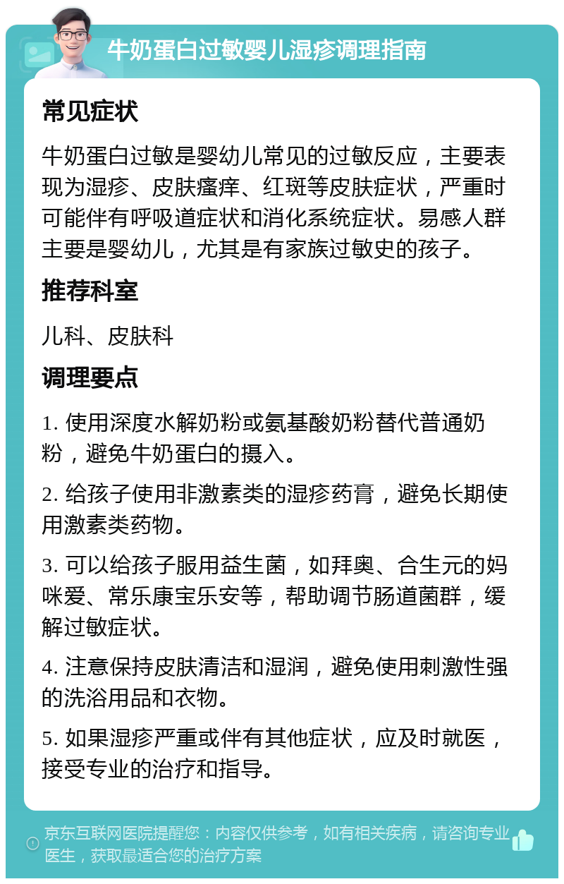 牛奶蛋白过敏婴儿湿疹调理指南 常见症状 牛奶蛋白过敏是婴幼儿常见的过敏反应，主要表现为湿疹、皮肤瘙痒、红斑等皮肤症状，严重时可能伴有呼吸道症状和消化系统症状。易感人群主要是婴幼儿，尤其是有家族过敏史的孩子。 推荐科室 儿科、皮肤科 调理要点 1. 使用深度水解奶粉或氨基酸奶粉替代普通奶粉，避免牛奶蛋白的摄入。 2. 给孩子使用非激素类的湿疹药膏，避免长期使用激素类药物。 3. 可以给孩子服用益生菌，如拜奥、合生元的妈咪爱、常乐康宝乐安等，帮助调节肠道菌群，缓解过敏症状。 4. 注意保持皮肤清洁和湿润，避免使用刺激性强的洗浴用品和衣物。 5. 如果湿疹严重或伴有其他症状，应及时就医，接受专业的治疗和指导。