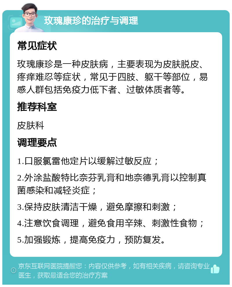 玫瑰康珍的治疗与调理 常见症状 玫瑰康珍是一种皮肤病，主要表现为皮肤脱皮、疼痒难忍等症状，常见于四肢、躯干等部位，易感人群包括免疫力低下者、过敏体质者等。 推荐科室 皮肤科 调理要点 1.口服氯雷他定片以缓解过敏反应； 2.外涂盐酸特比奈芬乳膏和地奈德乳膏以控制真菌感染和减轻炎症； 3.保持皮肤清洁干燥，避免摩擦和刺激； 4.注意饮食调理，避免食用辛辣、刺激性食物； 5.加强锻炼，提高免疫力，预防复发。