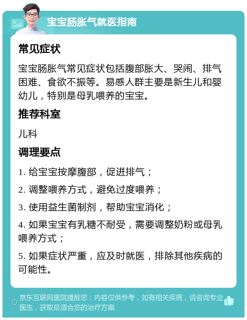 宝宝肠胀气就医指南 常见症状 宝宝肠胀气常见症状包括腹部胀大、哭闹、排气困难、食欲不振等。易感人群主要是新生儿和婴幼儿，特别是母乳喂养的宝宝。 推荐科室 儿科 调理要点 1. 给宝宝按摩腹部，促进排气； 2. 调整喂养方式，避免过度喂养； 3. 使用益生菌制剂，帮助宝宝消化； 4. 如果宝宝有乳糖不耐受，需要调整奶粉或母乳喂养方式； 5. 如果症状严重，应及时就医，排除其他疾病的可能性。