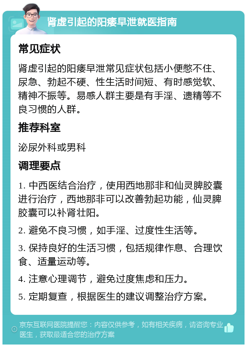 肾虚引起的阳痿早泄就医指南 常见症状 肾虚引起的阳痿早泄常见症状包括小便憋不住、尿急、勃起不硬、性生活时间短、有时感觉软、精神不振等。易感人群主要是有手淫、遗精等不良习惯的人群。 推荐科室 泌尿外科或男科 调理要点 1. 中西医结合治疗，使用西地那非和仙灵脾胶囊进行治疗，西地那非可以改善勃起功能，仙灵脾胶囊可以补肾壮阳。 2. 避免不良习惯，如手淫、过度性生活等。 3. 保持良好的生活习惯，包括规律作息、合理饮食、适量运动等。 4. 注意心理调节，避免过度焦虑和压力。 5. 定期复查，根据医生的建议调整治疗方案。