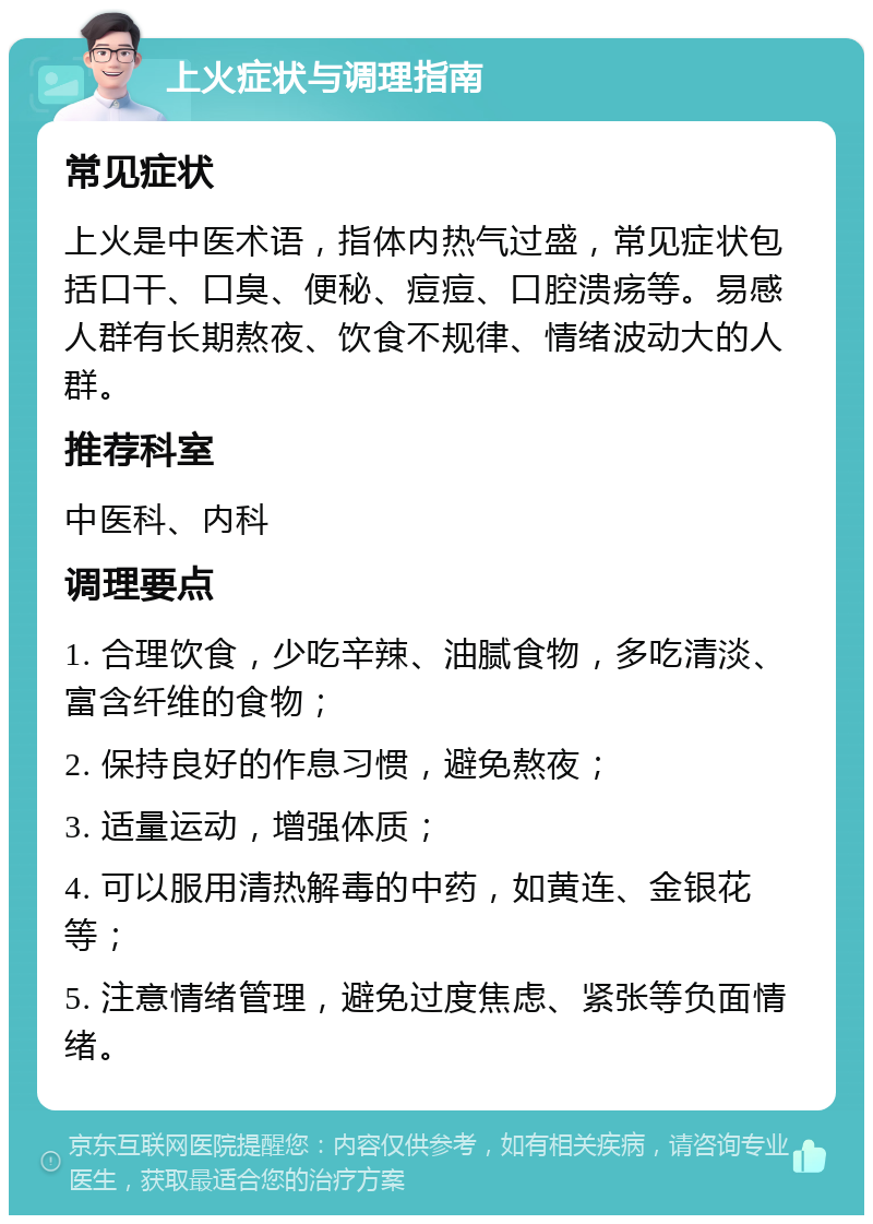 上火症状与调理指南 常见症状 上火是中医术语，指体内热气过盛，常见症状包括口干、口臭、便秘、痘痘、口腔溃疡等。易感人群有长期熬夜、饮食不规律、情绪波动大的人群。 推荐科室 中医科、内科 调理要点 1. 合理饮食，少吃辛辣、油腻食物，多吃清淡、富含纤维的食物； 2. 保持良好的作息习惯，避免熬夜； 3. 适量运动，增强体质； 4. 可以服用清热解毒的中药，如黄连、金银花等； 5. 注意情绪管理，避免过度焦虑、紧张等负面情绪。