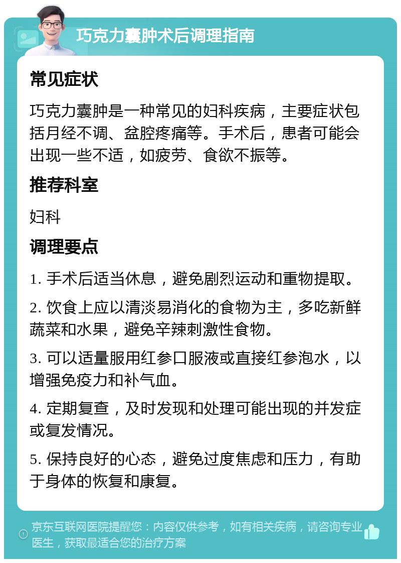 巧克力囊肿术后调理指南 常见症状 巧克力囊肿是一种常见的妇科疾病，主要症状包括月经不调、盆腔疼痛等。手术后，患者可能会出现一些不适，如疲劳、食欲不振等。 推荐科室 妇科 调理要点 1. 手术后适当休息，避免剧烈运动和重物提取。 2. 饮食上应以清淡易消化的食物为主，多吃新鲜蔬菜和水果，避免辛辣刺激性食物。 3. 可以适量服用红参口服液或直接红参泡水，以增强免疫力和补气血。 4. 定期复查，及时发现和处理可能出现的并发症或复发情况。 5. 保持良好的心态，避免过度焦虑和压力，有助于身体的恢复和康复。