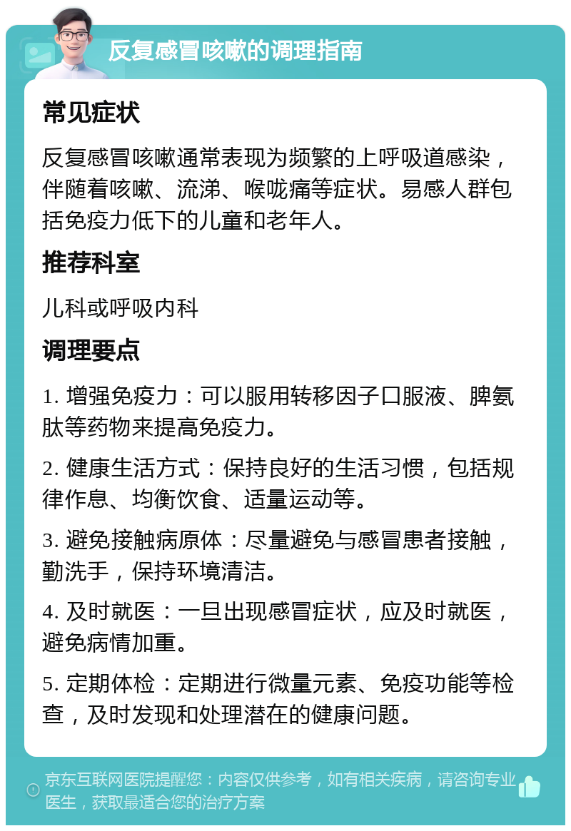 反复感冒咳嗽的调理指南 常见症状 反复感冒咳嗽通常表现为频繁的上呼吸道感染，伴随着咳嗽、流涕、喉咙痛等症状。易感人群包括免疫力低下的儿童和老年人。 推荐科室 儿科或呼吸内科 调理要点 1. 增强免疫力：可以服用转移因子口服液、脾氨肽等药物来提高免疫力。 2. 健康生活方式：保持良好的生活习惯，包括规律作息、均衡饮食、适量运动等。 3. 避免接触病原体：尽量避免与感冒患者接触，勤洗手，保持环境清洁。 4. 及时就医：一旦出现感冒症状，应及时就医，避免病情加重。 5. 定期体检：定期进行微量元素、免疫功能等检查，及时发现和处理潜在的健康问题。