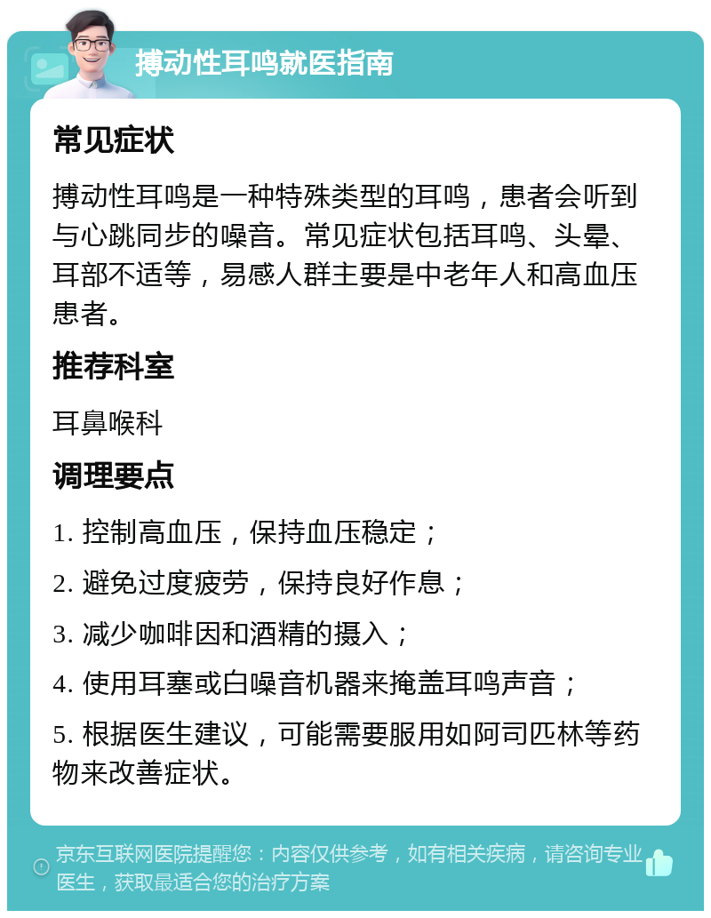 搏动性耳鸣就医指南 常见症状 搏动性耳鸣是一种特殊类型的耳鸣，患者会听到与心跳同步的噪音。常见症状包括耳鸣、头晕、耳部不适等，易感人群主要是中老年人和高血压患者。 推荐科室 耳鼻喉科 调理要点 1. 控制高血压，保持血压稳定； 2. 避免过度疲劳，保持良好作息； 3. 减少咖啡因和酒精的摄入； 4. 使用耳塞或白噪音机器来掩盖耳鸣声音； 5. 根据医生建议，可能需要服用如阿司匹林等药物来改善症状。