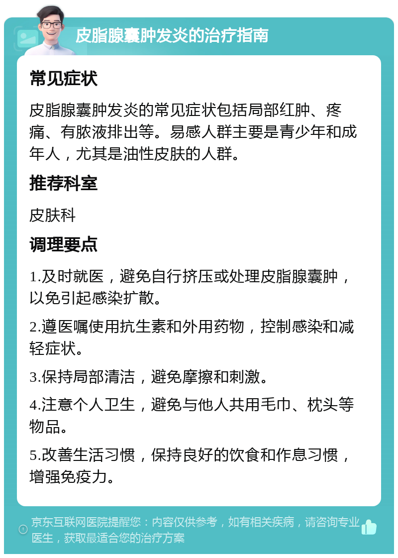 皮脂腺囊肿发炎的治疗指南 常见症状 皮脂腺囊肿发炎的常见症状包括局部红肿、疼痛、有脓液排出等。易感人群主要是青少年和成年人，尤其是油性皮肤的人群。 推荐科室 皮肤科 调理要点 1.及时就医，避免自行挤压或处理皮脂腺囊肿，以免引起感染扩散。 2.遵医嘱使用抗生素和外用药物，控制感染和减轻症状。 3.保持局部清洁，避免摩擦和刺激。 4.注意个人卫生，避免与他人共用毛巾、枕头等物品。 5.改善生活习惯，保持良好的饮食和作息习惯，增强免疫力。