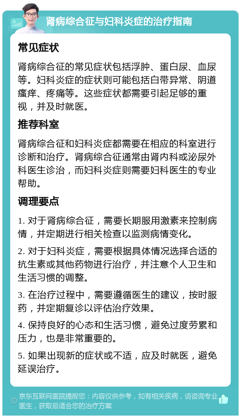 肾病综合征与妇科炎症的治疗指南 常见症状 肾病综合征的常见症状包括浮肿、蛋白尿、血尿等。妇科炎症的症状则可能包括白带异常、阴道瘙痒、疼痛等。这些症状都需要引起足够的重视，并及时就医。 推荐科室 肾病综合征和妇科炎症都需要在相应的科室进行诊断和治疗。肾病综合征通常由肾内科或泌尿外科医生诊治，而妇科炎症则需要妇科医生的专业帮助。 调理要点 1. 对于肾病综合征，需要长期服用激素来控制病情，并定期进行相关检查以监测病情变化。 2. 对于妇科炎症，需要根据具体情况选择合适的抗生素或其他药物进行治疗，并注意个人卫生和生活习惯的调整。 3. 在治疗过程中，需要遵循医生的建议，按时服药，并定期复诊以评估治疗效果。 4. 保持良好的心态和生活习惯，避免过度劳累和压力，也是非常重要的。 5. 如果出现新的症状或不适，应及时就医，避免延误治疗。