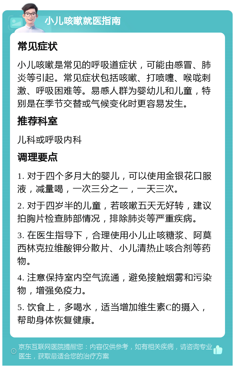 小儿咳嗽就医指南 常见症状 小儿咳嗽是常见的呼吸道症状，可能由感冒、肺炎等引起。常见症状包括咳嗽、打喷嚏、喉咙刺激、呼吸困难等。易感人群为婴幼儿和儿童，特别是在季节交替或气候变化时更容易发生。 推荐科室 儿科或呼吸内科 调理要点 1. 对于四个多月大的婴儿，可以使用金银花口服液，减量喝，一次三分之一，一天三次。 2. 对于四岁半的儿童，若咳嗽五天无好转，建议拍胸片检查肺部情况，排除肺炎等严重疾病。 3. 在医生指导下，合理使用小儿止咳糖浆、阿莫西林克拉维酸钾分散片、小儿清热止咳合剂等药物。 4. 注意保持室内空气流通，避免接触烟雾和污染物，增强免疫力。 5. 饮食上，多喝水，适当增加维生素C的摄入，帮助身体恢复健康。