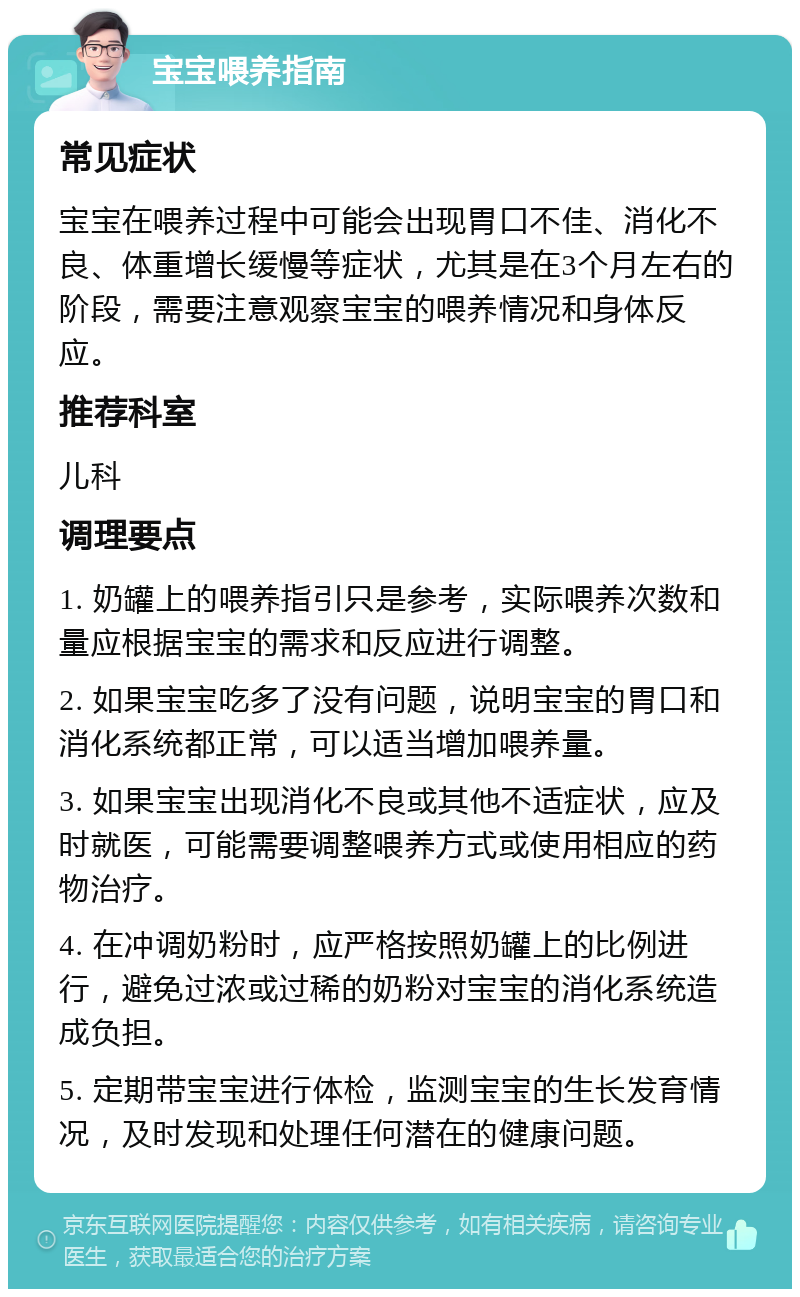 宝宝喂养指南 常见症状 宝宝在喂养过程中可能会出现胃口不佳、消化不良、体重增长缓慢等症状，尤其是在3个月左右的阶段，需要注意观察宝宝的喂养情况和身体反应。 推荐科室 儿科 调理要点 1. 奶罐上的喂养指引只是参考，实际喂养次数和量应根据宝宝的需求和反应进行调整。 2. 如果宝宝吃多了没有问题，说明宝宝的胃口和消化系统都正常，可以适当增加喂养量。 3. 如果宝宝出现消化不良或其他不适症状，应及时就医，可能需要调整喂养方式或使用相应的药物治疗。 4. 在冲调奶粉时，应严格按照奶罐上的比例进行，避免过浓或过稀的奶粉对宝宝的消化系统造成负担。 5. 定期带宝宝进行体检，监测宝宝的生长发育情况，及时发现和处理任何潜在的健康问题。