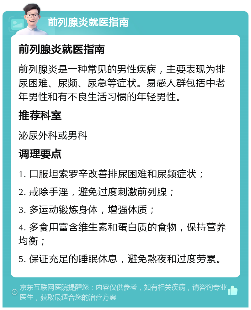 前列腺炎就医指南 前列腺炎就医指南 前列腺炎是一种常见的男性疾病，主要表现为排尿困难、尿频、尿急等症状。易感人群包括中老年男性和有不良生活习惯的年轻男性。 推荐科室 泌尿外科或男科 调理要点 1. 口服坦索罗辛改善排尿困难和尿频症状； 2. 戒除手淫，避免过度刺激前列腺； 3. 多运动锻炼身体，增强体质； 4. 多食用富含维生素和蛋白质的食物，保持营养均衡； 5. 保证充足的睡眠休息，避免熬夜和过度劳累。