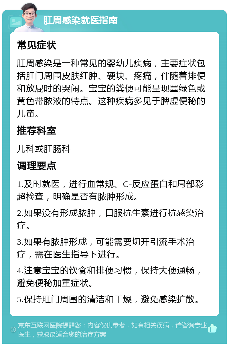 肛周感染就医指南 常见症状 肛周感染是一种常见的婴幼儿疾病，主要症状包括肛门周围皮肤红肿、硬块、疼痛，伴随着排便和放屁时的哭闹。宝宝的粪便可能呈现墨绿色或黄色带脓液的特点。这种疾病多见于脾虚便秘的儿童。 推荐科室 儿科或肛肠科 调理要点 1.及时就医，进行血常规、C-反应蛋白和局部彩超检查，明确是否有脓肿形成。 2.如果没有形成脓肿，口服抗生素进行抗感染治疗。 3.如果有脓肿形成，可能需要切开引流手术治疗，需在医生指导下进行。 4.注意宝宝的饮食和排便习惯，保持大便通畅，避免便秘加重症状。 5.保持肛门周围的清洁和干燥，避免感染扩散。