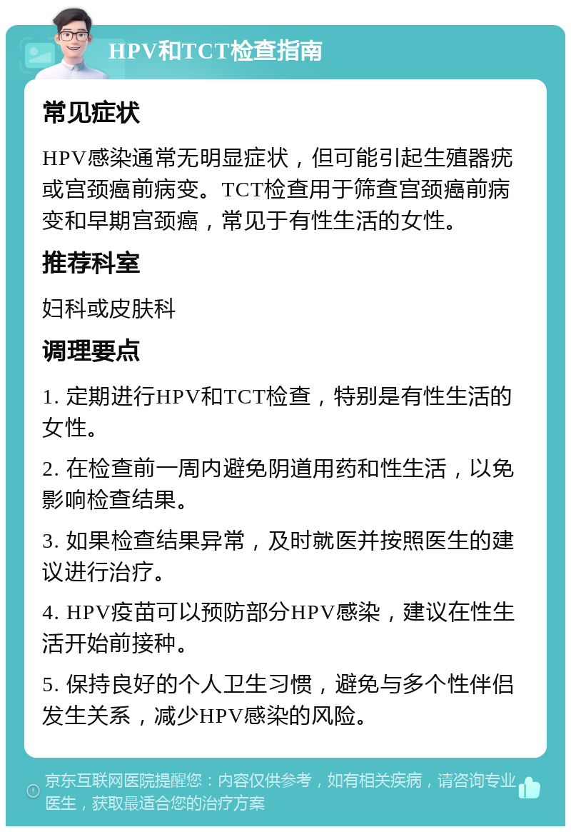 HPV和TCT检查指南 常见症状 HPV感染通常无明显症状，但可能引起生殖器疣或宫颈癌前病变。TCT检查用于筛查宫颈癌前病变和早期宫颈癌，常见于有性生活的女性。 推荐科室 妇科或皮肤科 调理要点 1. 定期进行HPV和TCT检查，特别是有性生活的女性。 2. 在检查前一周内避免阴道用药和性生活，以免影响检查结果。 3. 如果检查结果异常，及时就医并按照医生的建议进行治疗。 4. HPV疫苗可以预防部分HPV感染，建议在性生活开始前接种。 5. 保持良好的个人卫生习惯，避免与多个性伴侣发生关系，减少HPV感染的风险。