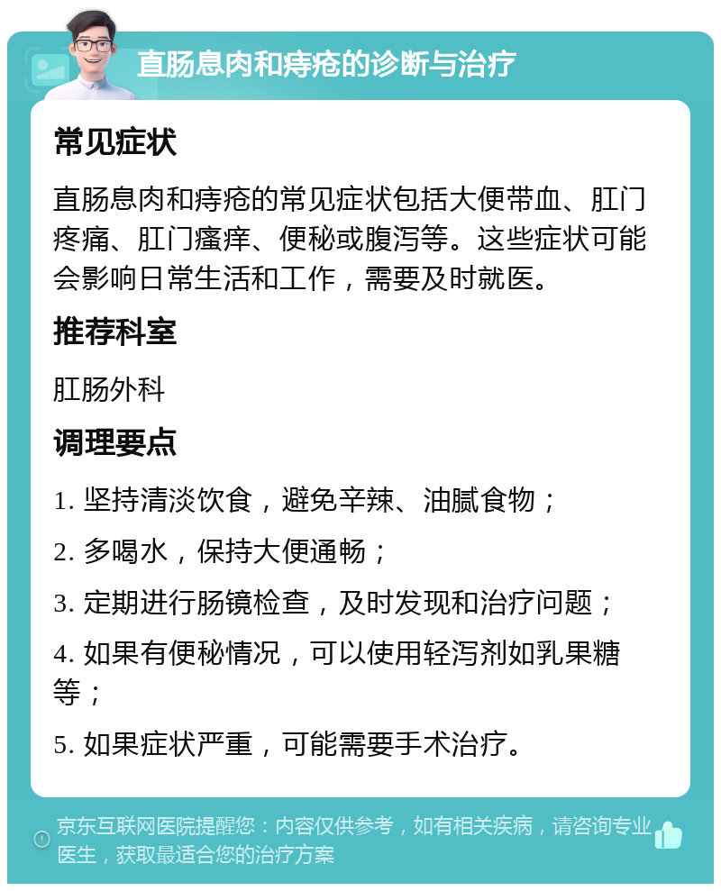 直肠息肉和痔疮的诊断与治疗 常见症状 直肠息肉和痔疮的常见症状包括大便带血、肛门疼痛、肛门瘙痒、便秘或腹泻等。这些症状可能会影响日常生活和工作，需要及时就医。 推荐科室 肛肠外科 调理要点 1. 坚持清淡饮食，避免辛辣、油腻食物； 2. 多喝水，保持大便通畅； 3. 定期进行肠镜检查，及时发现和治疗问题； 4. 如果有便秘情况，可以使用轻泻剂如乳果糖等； 5. 如果症状严重，可能需要手术治疗。