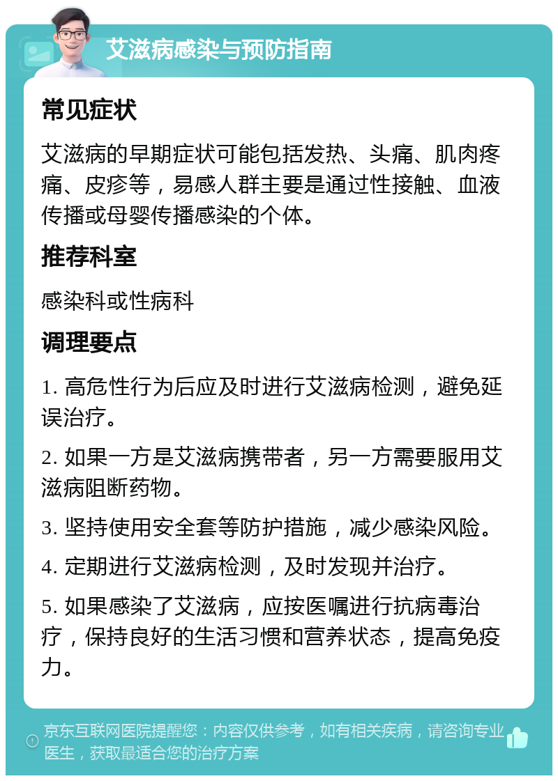 艾滋病感染与预防指南 常见症状 艾滋病的早期症状可能包括发热、头痛、肌肉疼痛、皮疹等，易感人群主要是通过性接触、血液传播或母婴传播感染的个体。 推荐科室 感染科或性病科 调理要点 1. 高危性行为后应及时进行艾滋病检测，避免延误治疗。 2. 如果一方是艾滋病携带者，另一方需要服用艾滋病阻断药物。 3. 坚持使用安全套等防护措施，减少感染风险。 4. 定期进行艾滋病检测，及时发现并治疗。 5. 如果感染了艾滋病，应按医嘱进行抗病毒治疗，保持良好的生活习惯和营养状态，提高免疫力。