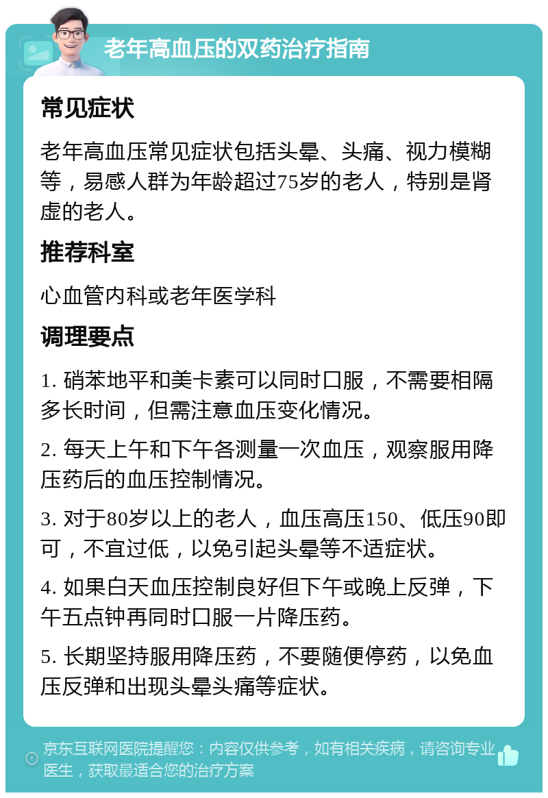 老年高血压的双药治疗指南 常见症状 老年高血压常见症状包括头晕、头痛、视力模糊等，易感人群为年龄超过75岁的老人，特别是肾虚的老人。 推荐科室 心血管内科或老年医学科 调理要点 1. 硝苯地平和美卡素可以同时口服，不需要相隔多长时间，但需注意血压变化情况。 2. 每天上午和下午各测量一次血压，观察服用降压药后的血压控制情况。 3. 对于80岁以上的老人，血压高压150、低压90即可，不宜过低，以免引起头晕等不适症状。 4. 如果白天血压控制良好但下午或晚上反弹，下午五点钟再同时口服一片降压药。 5. 长期坚持服用降压药，不要随便停药，以免血压反弹和出现头晕头痛等症状。