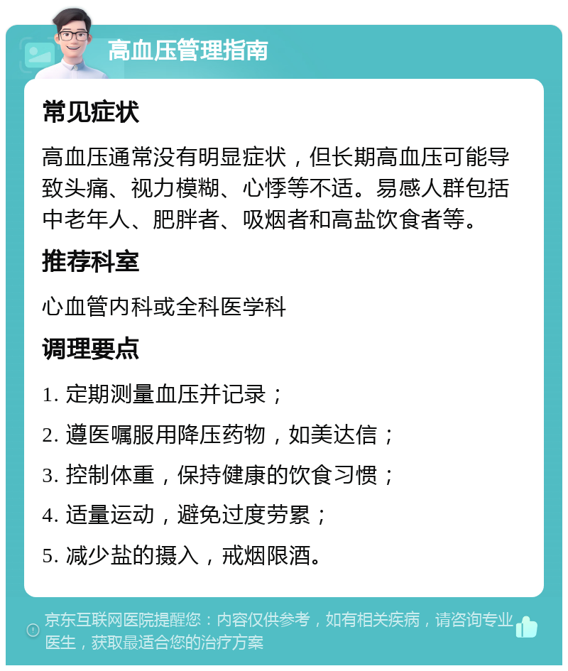 高血压管理指南 常见症状 高血压通常没有明显症状，但长期高血压可能导致头痛、视力模糊、心悸等不适。易感人群包括中老年人、肥胖者、吸烟者和高盐饮食者等。 推荐科室 心血管内科或全科医学科 调理要点 1. 定期测量血压并记录； 2. 遵医嘱服用降压药物，如美达信； 3. 控制体重，保持健康的饮食习惯； 4. 适量运动，避免过度劳累； 5. 减少盐的摄入，戒烟限酒。