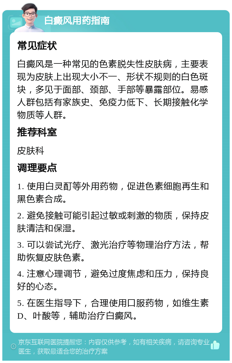 白癜风用药指南 常见症状 白癜风是一种常见的色素脱失性皮肤病，主要表现为皮肤上出现大小不一、形状不规则的白色斑块，多见于面部、颈部、手部等暴露部位。易感人群包括有家族史、免疫力低下、长期接触化学物质等人群。 推荐科室 皮肤科 调理要点 1. 使用白灵酊等外用药物，促进色素细胞再生和黑色素合成。 2. 避免接触可能引起过敏或刺激的物质，保持皮肤清洁和保湿。 3. 可以尝试光疗、激光治疗等物理治疗方法，帮助恢复皮肤色素。 4. 注意心理调节，避免过度焦虑和压力，保持良好的心态。 5. 在医生指导下，合理使用口服药物，如维生素D、叶酸等，辅助治疗白癜风。