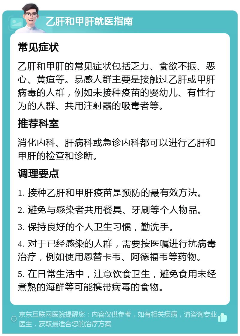 乙肝和甲肝就医指南 常见症状 乙肝和甲肝的常见症状包括乏力、食欲不振、恶心、黄疸等。易感人群主要是接触过乙肝或甲肝病毒的人群，例如未接种疫苗的婴幼儿、有性行为的人群、共用注射器的吸毒者等。 推荐科室 消化内科、肝病科或急诊内科都可以进行乙肝和甲肝的检查和诊断。 调理要点 1. 接种乙肝和甲肝疫苗是预防的最有效方法。 2. 避免与感染者共用餐具、牙刷等个人物品。 3. 保持良好的个人卫生习惯，勤洗手。 4. 对于已经感染的人群，需要按医嘱进行抗病毒治疗，例如使用恩替卡韦、阿德福韦等药物。 5. 在日常生活中，注意饮食卫生，避免食用未经煮熟的海鲜等可能携带病毒的食物。