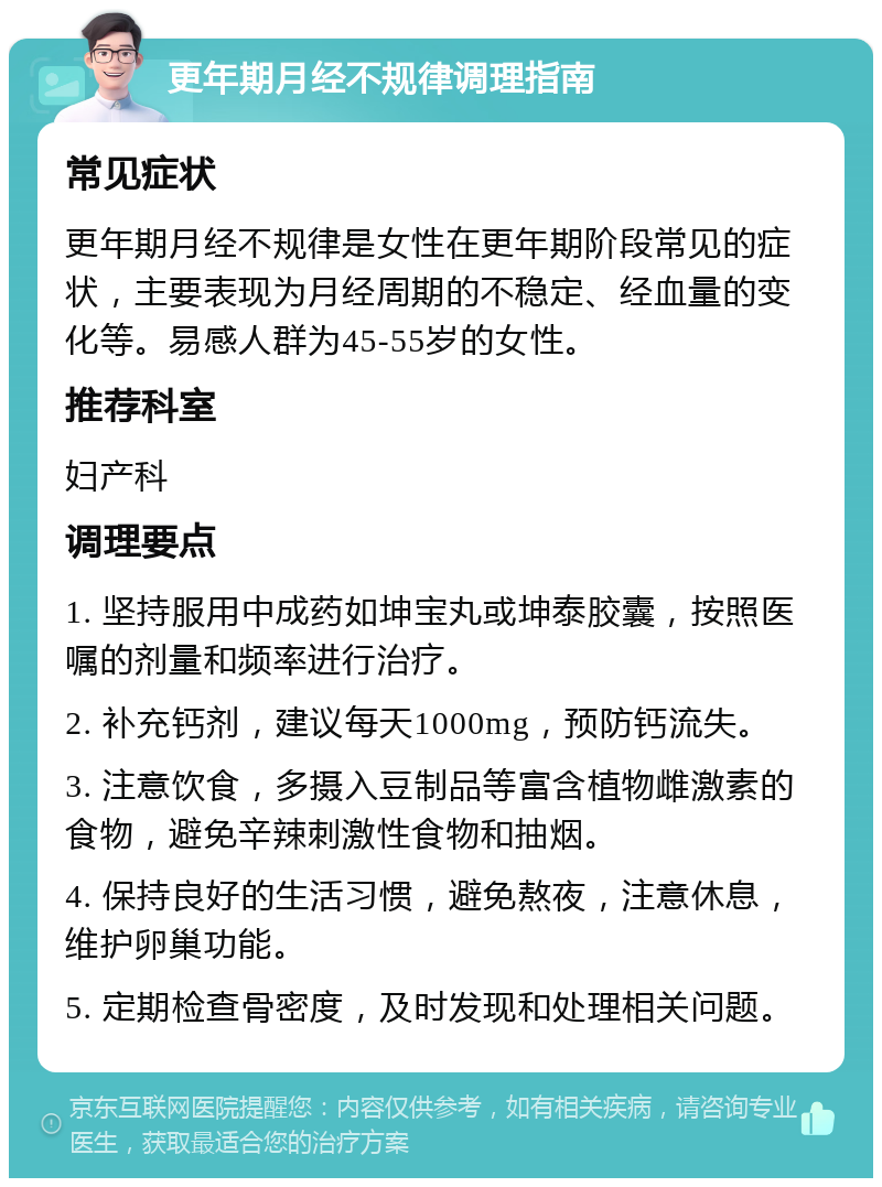 更年期月经不规律调理指南 常见症状 更年期月经不规律是女性在更年期阶段常见的症状，主要表现为月经周期的不稳定、经血量的变化等。易感人群为45-55岁的女性。 推荐科室 妇产科 调理要点 1. 坚持服用中成药如坤宝丸或坤泰胶囊，按照医嘱的剂量和频率进行治疗。 2. 补充钙剂，建议每天1000mg，预防钙流失。 3. 注意饮食，多摄入豆制品等富含植物雌激素的食物，避免辛辣刺激性食物和抽烟。 4. 保持良好的生活习惯，避免熬夜，注意休息，维护卵巢功能。 5. 定期检查骨密度，及时发现和处理相关问题。