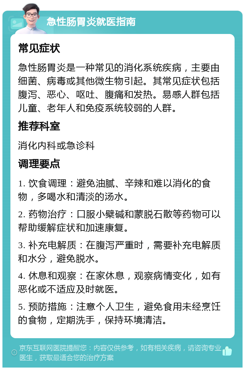 急性肠胃炎就医指南 常见症状 急性肠胃炎是一种常见的消化系统疾病，主要由细菌、病毒或其他微生物引起。其常见症状包括腹泻、恶心、呕吐、腹痛和发热。易感人群包括儿童、老年人和免疫系统较弱的人群。 推荐科室 消化内科或急诊科 调理要点 1. 饮食调理：避免油腻、辛辣和难以消化的食物，多喝水和清淡的汤水。 2. 药物治疗：口服小檗碱和蒙脱石散等药物可以帮助缓解症状和加速康复。 3. 补充电解质：在腹泻严重时，需要补充电解质和水分，避免脱水。 4. 休息和观察：在家休息，观察病情变化，如有恶化或不适应及时就医。 5. 预防措施：注意个人卫生，避免食用未经烹饪的食物，定期洗手，保持环境清洁。